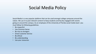 Social Media Policy
Social Media is a very popular platform that can be used amongst college campuses around the
nation. We use it to post relevant content to keep students and faculty engaged with events
going on around the campus. As an employee of the University of Florida social media team you
must follow he following guidelines.
• Be respectful
• Use Common Sense
• Be nice to strangers
• Great Customer Service
• Be ethical
• Be understanding
• Use your resources
 