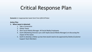 Critical Response Plan
Scenario 1- Inappropriate tweet Sent from @A1UFHater
Action Plan
1. When tweet is detected:
1. Take a Screenshot
2. Delete Tweet
3. Alert Social Media Manager: All Social Media Employees
4. Garth (Marketing Director) sync with Kaylia (Social Media Manager) on discussing the
impact of the tweet.
5. Garth to develop a follow up two that would need to be approved by Deidra (Customer
Support Team Member)
 