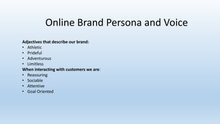 Online Brand Persona and Voice
Adjectives that describe our brand:
• Athletic
• Prideful
• Adventurous
• Limitless
When interacting with customers we are:
• Reassuring
• Sociable
• Attentive
• Goal Oriented
 