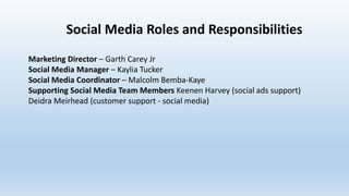 Social Media Roles and Responsibilities
Marketing Director – Garth Carey Jr
Social Media Manager – Kaylia Tucker
Social Media Coordinator – Malcolm Bemba-Kaye
Supporting Social Media Team Members Keenen Harvey (social ads support)
Deidra Meirhead (customer support - social media)
 