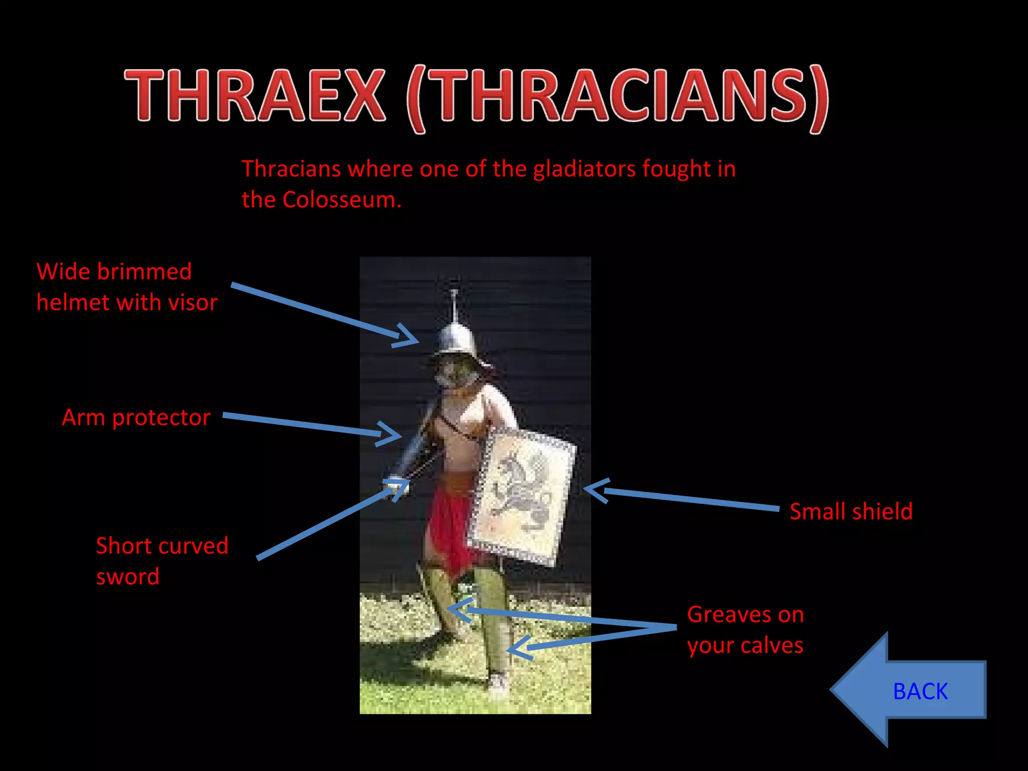 BACK Thracians where one of the gladiators fought in the Colosseum.  Wide brimmed helmet with visor Arm protector Short curved sword Small shield Greaves on your calves 