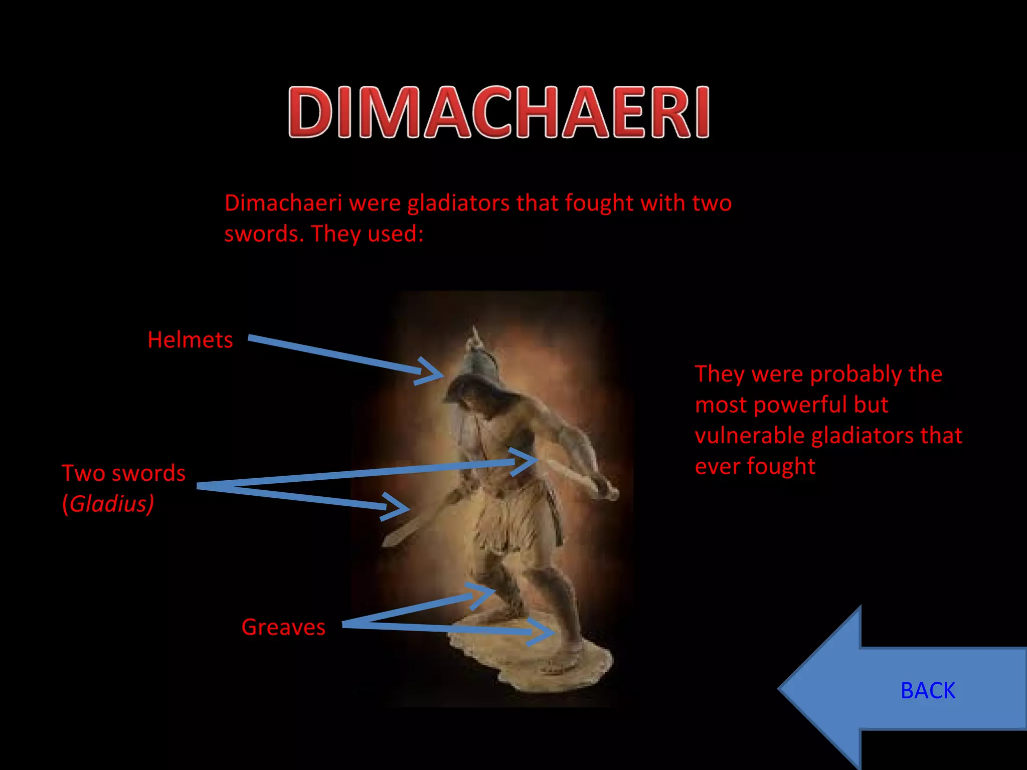 Dimachaeri were gladiators that fought with two swords. They used: Helmets Two swords ( Gladius) Greaves They were probably the most powerful but vulnerable gladiators that ever fought  BACK 