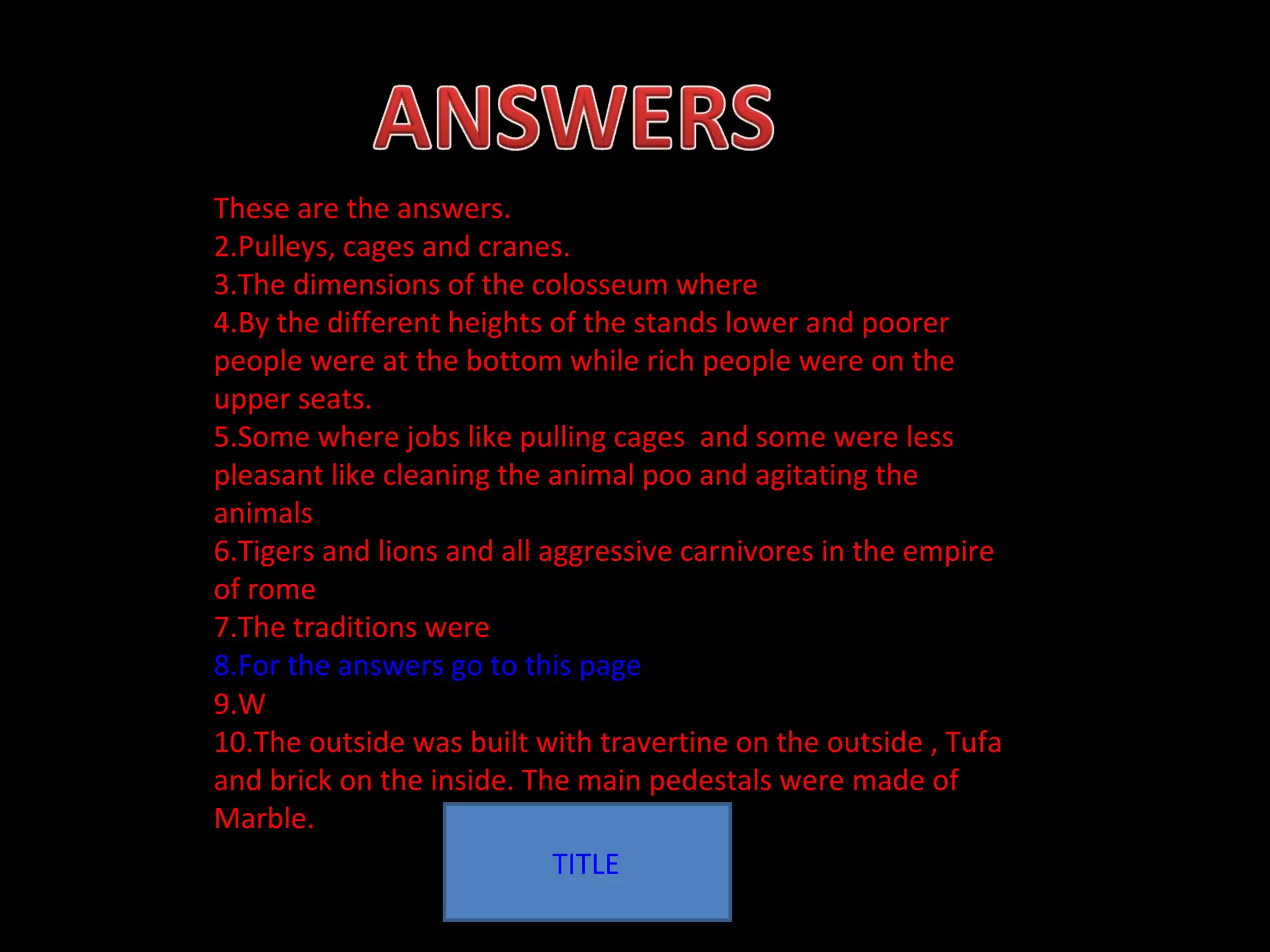 TITLE These are the answers. Pulleys, cages and cranes.  The dimensions of the colosseum where  By the different heights of the stands lower and poorer people were at the bottom while rich people were on the upper seats. Some where jobs like pulling cages  and some were less pleasant like cleaning the animal poo and agitating the animals  Tigers and lions and all aggressive carnivores in the empire of rome The traditions were For the answers go to this page W The outside was built with travertine on the outside , Tufa and brick on the inside. The main pedestals were made of  Marble. 