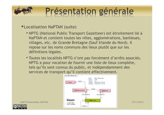 Localisation NaPTAN (suite)
     • NPTG (National Public Transport Gazetteer) est étroitement lié à
       NaPTAN et conti...