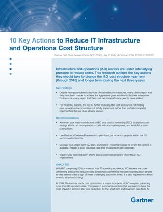 10 Key Actions to Reduce IT Infrastructure
and Operations Cost Structure
Gartner RAS Core Research Note G00170304, Jay E. Pultz, 6 October 2009, R3215 01232010

Infrastructure and operations (I&O) leaders are under intensifying
pressure to reduce costs. This research outlines the key actions
they should take to change the I&O cost structure near term
(through 2010) and longer term (during the next three years).
Key Findings
•	 Despite having completed a number of cost reduction measures, many clients report that
they have been unable to achieve the aggressive goals established by their enterprises.
Furthermore, many report that their cost reduction efforts appear to have stalled.
•	 For most I&O leaders, the key to further reducing I&O cost structure is not finding
new, unexplored opportunities but to fully implement (rather than partially complete)
opportunities that are likely already known.

Recommendations
•	 Ascertain your major contributors to I&O total cost of ownership (TCO) to (re)start costsavings efforts, and compare your costs with appropriate peers, and establish a costcutting team.
•	 Use Gartner’s Decision Framework to prioritize cost reduction projects within our 10
recommended actions.
•	 Develop your longer-term I&O plan, and identify investment areas for when the funding is
available. Present a solid business case that shows return on investment.
•	 Expand your cost reduction efforts into a systematic program of continual I&O
improvement.

ANALYSIS
With I&O comprising 60% or more of total IT spending worldwide, I&O leaders are under
unrelenting pressure to reduce costs. Enterprises sometimes mandate cost reduction targets
in what seems to be a sign of these challenging economic times. It is also imperative to know
when to stop cost cutting.
In 2009, Gartner has made cost optimization a major focal point of I&O analysis, publishing
more than 80 reports to date. This research summarizes actions that we deem to have the
most impact in terms of I&O cost reduction, for the short term and long term (see Note 1).

 