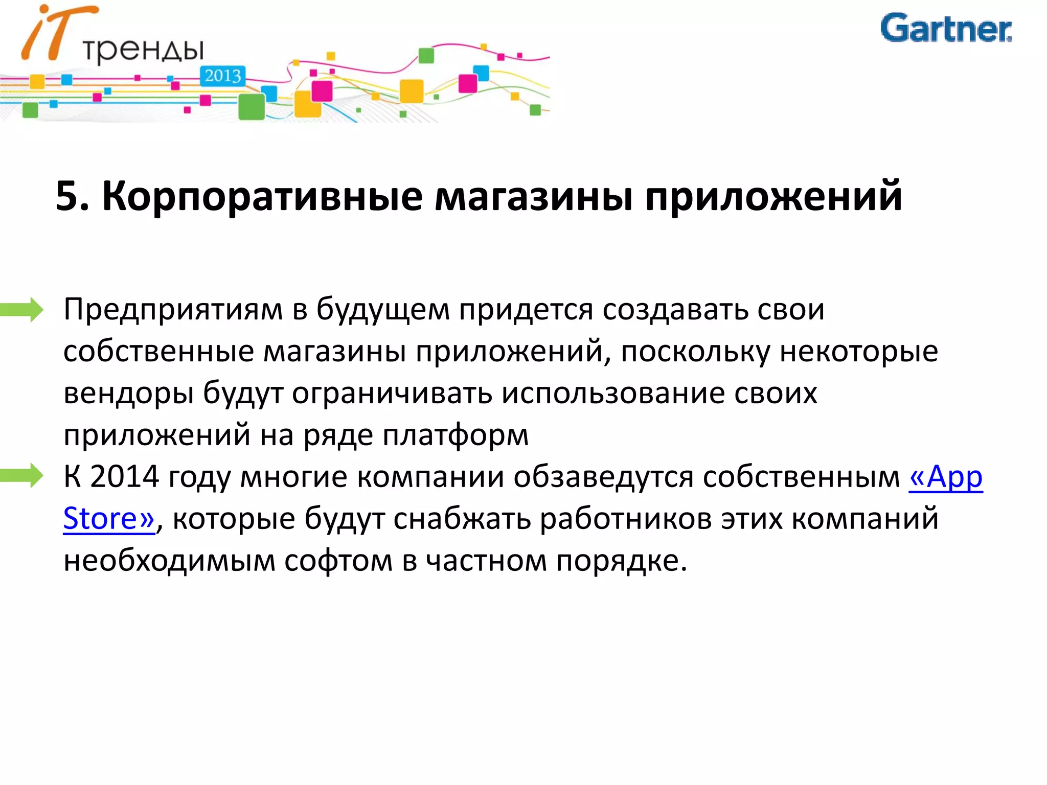 5. Корпоративные магазины приложений

Предприятиям в будущем придется создавать свои
собственные магазины приложений, поскольку некоторые
вендоры будут ограничивать использование своих
приложений на ряде платформ
К 2014 году многие компании обзаведутся собственным «App
Store», которые будут снабжать работников этих компаний
необходимым софтом в частном порядке.
 