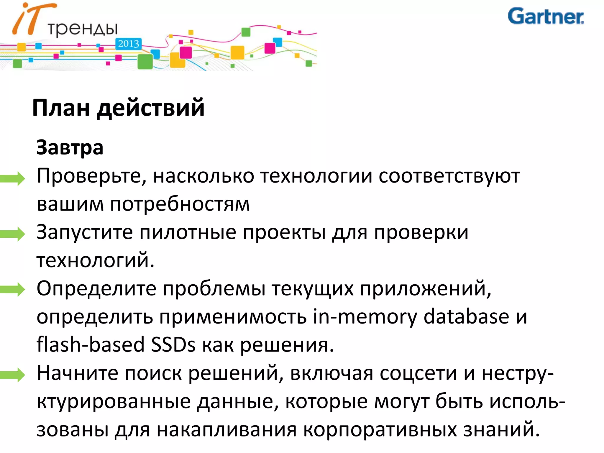 План действий
Завтра
Проверьте, насколько технологии соответствуют
вашим потребностям
Запустите пилотные проекты для проверки
технологий.
Определите проблемы текущих приложений,
определить применимость in-memory database и
flash-based SSDs как решения.
Начните поиск решений, включая соцсети и нестру-
ктурированные данные, которые могут быть исполь-
зованы для накапливания корпоративных знаний.
 