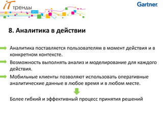 8. Аналитика в действии

Аналитика поставляется пользователям в момент действия и в
конкретном контексте.
Возможность выполнять анализ и моделирование для каждого
действия.
Мобильные клиенты позволяют использовать оперативные
аналитические данные в любое время и в любом месте.

Более гибкий и эффективный процесс принятия решений
 