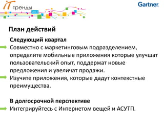 План действий
Следующий квартал
Совместно с маркетинговым подразделением,
определите мобильные приложения которые улучшат
пользовательский опыт, поддержат новые
предложения и увеличат продажи.
Изучите приложения, которые дадут контекстные
преимущества.

В долгосрочной перспективе
Интегрируйтесь с Интернетом вещей и АСУТП.
 