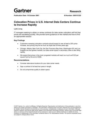 Research
Publication Date: 19 October 2007                                                            ID Number: G00151222



Colocation Prices in U.S. Internet Data Centers Continue
to Increase Rapidly
Lydia Leong

IT managers seeking to obtain or renew contracts for data center colocation will find that
prices are escalating quickly. We provide some guidance on the market and how to find
an appropriate solution.

Key Findings
      •    Customers renewing colocation contracts should expect to see at least a 20% price
           increase, and pricing may be as much as triple that of three years ago.

      •    Chicago, Atlanta, New York City, the San Francisco Bay Area, Washington DC and Los
           Angeles are the tightest markets, but data center space in secondary cities is also filling
           rapidly.

      •    We expect that prices in the most congested markets will reach as much as $120 per
           square foot by the end of 2008.

Recommendations
      •    Consider alternative locations for your data center needs.

      •    Sign a contract of at least two years in length.

      •    Do not compromise quality to obtain space.




© 2007 Gartner, Inc. and/or its Affiliates. All Rights Reserved. Reproduction and distribution of this publication in any form
without prior written permission is forbidden. The information contained herein has been obtained from sources believed to
be reliable. Gartner disclaims all warranties as to the accuracy, completeness or adequacy of such information. Although
Gartner's research may discuss legal issues related to the information technology business, Gartner does not provide legal
advice or services and its research should not be construed or used as such. Gartner shall have no liability for errors,
omissions or inadequacies in the information contained herein or for interpretations thereof. The opinions expressed herein
are subject to change without notice.
 