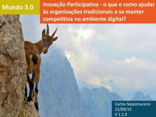 Mundo 3.0 Inovação Participativa - o que e como ajudar
às organizações tradicionais a se manter
competitiva no ambiente digital?
Carlos Nepomuceno
22/09/15
V 1.1.0
 