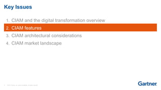 9 © 2017 Gartner, Inc. and/or its affiliates. All rights reserved.
Key Issues
1. CIAM and the digital transformation overview
2. CIAM features
3. CIAM architectural considerations
4. CIAM market landscape
 
