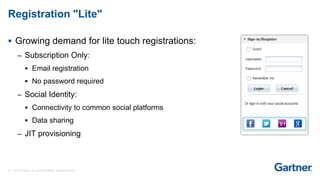 12 © 2017 Gartner, Inc. and/or its affiliates. All rights reserved.
Registration "Lite"
 Growing demand for lite touch registrations:
– Subscription Only:
 Email registration
 No password required
– Social Identity:
 Connectivity to common social platforms
 Data sharing
– JIT provisioning
 