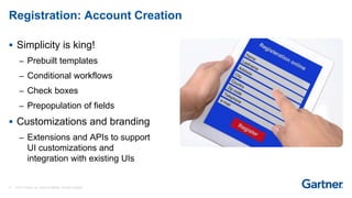 13 © 2017 Gartner, Inc. and/or its affiliates. All rights reserved.
Registration: Account Creation
 Simplicity is king!
– Prebuilt templates
– Conditional workflows
– Check boxes
– Prepopulation of fields
 Customizations and branding
– Extensions and APIs to support
UI customizations and
integration with existing UIs
 