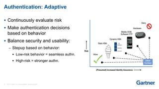 17 © 2017 Gartner, Inc. and/or its affiliates. All rights reserved.
 Continuously evaluate risk
 Make authentication decisions
based on behavior
 Balance security and usability:
– Stepup based on behavior:
 Low-risk behavior = seamless authn.
 High-risk = stronger authn.
Authentication: Adaptive
 