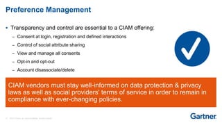 19 © 2017 Gartner, Inc. and/or its affiliates. All rights reserved.
CIAM vendors must stay well-informed on data protection & privacy
laws as well as social providers' terms of service in order to remain in
compliance with ever-changing policies.
 Transparency and control are essential to a CIAM offering:
– Consent at login, registration and defined interactions
– Control of social attribute sharing
– View and manage all consents
– Opt-in and opt-out
– Account disassociate/delete
Preference Management
 
