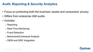 20 © 2017 Gartner, Inc. and/or its affiliates. All rights reserved.
Audit, Reporting & Security Analytics
 Focus on protecting both the business' assets and consumers' privacy
 Differs from enterprise IAM audits
 Includes:
– Reporting
– Real-Time Monitoring
– Fraud Detection
– Behavioral/Contextual Analysis
– SIEM and GRC Integration
 