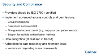 27 © 2017 Gartner, Inc. and/or its affiliates. All rights reserved.
Security and Compliance
 Providers should be ISO 27001 certified
 Implement advanced access controls and permissions:
– Group membership
– Role-based access control
– Fine-grained access control (e.g., only your own patient records)
– Support for multiple authentication methods
 Data encryption (at rest and in transit)
 Adherence to data residency and retention laws:
– Vendors are responding to new requirements
 
