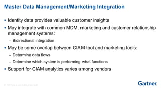 28 © 2017 Gartner, Inc. and/or its affiliates. All rights reserved.
Master Data Management/Marketing Integration
 Identity data provides valuable customer insights
 May integrate with common MDM, marketing and customer relationship
management systems:
– Bidirectional integration
 May be some overlap between CIAM tool and marketing tools:
– Determine data flows
– Determine which system is performing what functions
 Support for CIAM analytics varies among vendors
 
