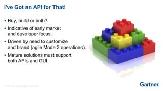 29 © 2017 Gartner, Inc. and/or its affiliates. All rights reserved.
I've Got an API for That!
 Buy, build or both?
 Indicative of early market
and developer focus.
 Driven by need to customize
and brand (agile Mode 2 operations).
 Mature solutions must support
both APIs and GUI.
 