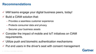 35 © 2017 Gartner, Inc. and/or its affiliates. All rights reserved.
 IAM teams engage your digital business peers, today!
 Build a CIAM solution that:
– Provides a seamless customer experience
– Protects consumer data and privacy
– Secures your business assets
 Consider the impact of mobile and IoT initiatives on CIAM
requirements.
 Utilize push and biometric authentication mechanisms
 Put end users in the driver's seat with consent management
Recommendations
 