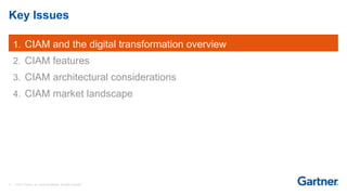 3 © 2017 Gartner, Inc. and/or its affiliates. All rights reserved.
Key Issues
1. CIAM and the digital transformation overview
2. CIAM features
3. CIAM architectural considerations
4. CIAM market landscape
 