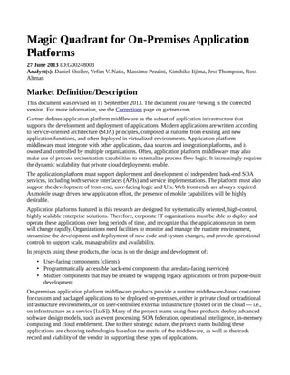 Magic Quadrant for On-Premises Application
Platforms
27 June 2013 ID:G00248003
Analyst(s): Daniel Sholler, Yefim V. Natis, Massimo Pezzini, Kimihiko Iijima, Jess Thompson, Ross
Altman
Market Definition/Description
This document was revised on 11 September 2013. The document you are viewing is the corrected
version. For more information, see the Corrections page on gartner.com.
Gartner defines application platform middleware as the subset of application infrastructure that
supports the development and deployment of applications. Modern applications are written according
to service-oriented architecture (SOA) principles, composed at runtime from existing and new
application functions, and often deployed in virtualized environments. Application platform
middleware must integrate with other applications, data sources and integration platforms, and is
owned and controlled by multiple organizations. Often, application platform middleware may also
make use of process orchestration capabilities to externalize process flow logic. It increasingly requires
the dynamic scalability that private cloud deployments enable.
The application platform must support deployment and development of independent back-end SOA
services, including both service interfaces (APIs) and service implementations. The platform must also
support the development of front-end, user-facing logic and UIs. Web front ends are always required.
As mobile usage drives new application effort, the presence of mobile capabilities will be highly
desirable.
Application platforms featured in this research are designed for systematically oriented, high-control,
highly scalable enterprise solutions. Therefore, corporate IT organizations must be able to deploy and
operate these applications over long periods of time, and recognize that the applications run on them
will change rapidly. Organizations need facilities to monitor and manage the runtime environment,
streamline the development and deployment of new code and system changes, and provide operational
controls to support scale, manageability and availability.
In projects using these products, the focus is on the design and development of:
• User-facing components (clients)
• Programmatically accessible back-end components that are data-facing (services)
• Midtier components that may be created by wrapping legacy applications or from purpose-built
development
On-premises application platform middleware products provide a runtime middleware-based container
for custom and packaged applications to be deployed on-premises, either in private cloud or traditional
infrastructure environments, or on user-controlled external infrastructure (hosted or in the cloud — i.e.,
on infrastructure as a service [IaaS]). Many of the project teams using these products deploy advanced
software design models, such as event processing, SOA federation, operational intelligence, in-memory
computing and cloud enablement. Due to their strategic nature, the project teams building these
applications are choosing technologies based on the merits of the middleware, as well as the track
record and viability of the vendor in supporting these types of applications.
 