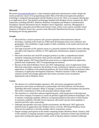 Microsoft
Microsoft (www.microsoft.com) is a major enterprise application infrastructure vendor, despite the
mostly proprietary nature of its programming model. Most of the Microsoft application platform
technology is integrated and packaged with the Windows Server OS. There is no separate offering that
is an application server. The platform technologies bundled with Windows Server comprise the .NET
framework, including ASP.NET, Windows Workflow Foundation and Windows Communication
Foundation; Internet Information Server; Windows Server AppFabric; and more. Management is
offered through a separately priced Microsoft System Center, which is also used to assemble virtual
instances of Windows Server into a private cloud. Microsoft SharePoint has become a platform for
developing user-facing applications.
Strengths
• Microsoft has a massive presence and a proven reputation with mainstream software
developers, resulting in the broad use of Microsoft development tools across industries and
geographies. This establishes a large number of skills availability in the market and lowers the
costs of IT projects.
• The large ecosystem of ISV partners serves as a powerful channel for Windows Server offerings
and adds to the long-term viability of .NET application infrastructure, despite its proprietary
nature.
• Microsoft cloud-first and cloud OS strategies position it to offer a comprehensive hybrid
enterprise computing environment where private and public clouds form a continuum.
• The highly popular .NET-based SharePoint portal serves as a high-productivity application
platform and complements .NET C# programming environment.
• Because of the shared Windows Server and .NET underpinnings, users of applications from
Microsoft and partners experience the benefits of some architectural coherence across Windows
applications. In addition to the underlying platform, the Visual Studio design environment offers
consistency in application development experience. Windows Systems Center is designed to
centrally monitor and manage application and system execution across on-premises
deployments and on Windows Azure.
Cautions
• The absence of a unified metadata repository, API, and service management and SOA
governance tools (some are delivered via partnerships with SOA Software and Nevatech)
challenges Microsoft customers' ability to manage a systematic SOA environment and questions
Microsoft's commitment to SOA as the principal software design model.
• The transition to a cloud-first software engineering plan, while progressive in the long term,
slows down company investment in current on-premises application platform technologies. The
in-memory computing capability offered as an important platform innovation in 2010 remains
an immature capability with little recent expansion. Microsoft's private cloud capability is
minimal and lacks native autoscaling.
• Although interoperable with many outside environments, the Microsoft .NET application
platform locks its applications into Windows Server; even the .NET-based Windows Azure
cloud services platform is not fully portable with its on-premises version.
• Despite strategic participation in the mobile computing market (Windows Phone, Surface), little
of this initiative is targeting enterprise computing projects. Enterprise architects get limited and
spotty direct tooling and support for mobile, social or big data analytics initiatives (although
 