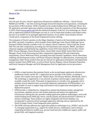 some such tools are planned).
Return to Top
Oracle
Over the past 10 years, Oracle's application infrastructure middleware offering — Oracle Fusion
Middleware (OFM) — has been evolving through internal development and acquisitions, including the
key purchase of BEA Systems. OFM is founded on the market-leading Oracle WebLogic Server Java
EE application and other application platform technologies. Since the acquisition of Sun Microsystems
in 2010, Oracle (www.oracle.com) has the intellectual property of the key Java technology set. Oracle
sells its application platform technologies not only as a set of stand-alone products and product suites,
but also as an enabler for its packaged application business, for its public cloud initiative (Oracle
Cloud) and as components of the Oracle Engineered Systems offering.
The evaluation of Oracle's position on this Magic Quadrant is based on the functionality provided by
the OFM 11g family of products, which includes Oracle WebLogic Suite (Oracle WebLogic Server
Enterprise Edition [already available in the 12c release], Oracle Coherence, Oracle TopLink, Oracle
Web Tier and other components), providing Java EE-based back-end container, IMDG, and object-
relational mapping and load-balancing capabilities; Oracle SOA Suite (Oracle Service Bus, Oracle
BPEL Process Manager, Oracle Business Rules, Oracle B2B, Oracle BAM, Oracle Web Services
Manager, Oracle Event Processing and other components) supporting ESB and orchestration
requirements; Oracle WebCenter Portal, providing front-end container capabilities; Oracle JDeveloper
modeling and development toolset; and Oracle Enterprise Manager for administration, monitoring and
management. Other Oracle products that may be relevant for application development and deployment
projects include Oracle BPM Suite, as well as Oracle Service Registry, Oracle Enterprise Repository
and Oracle Enterprise Manager and SOA Management Pack for application service governance.
Strengths
• OFM is a large business that positions Oracle as the second-largest application infrastructure
middleware vendor and the No. 1 application server provider in the market, according to
Gartner 2012 market share data (see "Market Share: All Software Markets, Worldwide, 2012").
The technology is supported by a vast network of partners and leverages a large talent pool
available around the world. Thousands of organizations in virtually every geography and in
multiple vertical industries have successfully deployed combinations of OFM products, in a
large number of cases to support large and business-critical application development and
deployment projects.
• OFM provides a comprehensive, integrated (a common development toolset, management
environment, metadata services and runtime platform) and feature-rich application
infrastructure offering that also provides leading application platform technologies, such as the
market-leading Oracle WebLogic Server, and the popular and advanced Oracle Coherence in-
memory technology. These products are tightly integrated with Oracle Database, are
incorporated in numerous Oracle packaged application offerings and are optimized for the
Oracle Exalogic Elastic Cloud integrated system platform.
• The OFM road map addresses key application platform technologies (e.g., HTML5 and Java EE
7), emerging requirements (e.g., support for mobile devices, multitenancy and in-memory
computing) and delivery models (e.g., private cloud IaaS plus middleware support, public and
private PaaS, and integrated systems).
 