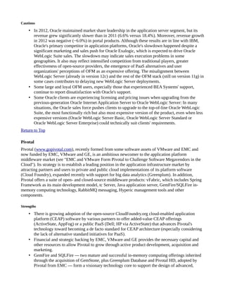 Cautions
• In 2012, Oracle maintained market share leadership in the application server segment, but its
revenue grew significantly slower than in 2011 (6.6% versus 18.4%). Moreover, revenue growth
in 2012 was negative (−6.0%) in portal products. Although these results are in line with IBM,
Oracle's primary competitor in application platforms, Oracle's slowdown happened despite a
significant marketing and sales push for Oracle Exalogic, which is expected to drive Oracle
WebLogic Suite sales. The slowdown may indicate sales execution problems in some
geographies. It also may reflect intensified competition from traditional players, greater
effectiveness of open-source providers, the emergence of PaaS alternatives and user
organizations' perceptions of OFM as an expensive offering. The misalignment between
WebLogic Server (already in version 12c) and the rest of the OFM stack (still on version 11g) in
some cases contributes to delaying new WebLogic Server deployments.
• Some large and loyal OFM users, especially those that experienced BEA Systems' support,
continue to report dissatisfaction with Oracle's support.
• Some Oracle clients are experiencing licensing and pricing issues when upgrading from the
previous-generation Oracle Internet Application Server to Oracle WebLogic Server: In many
situations, the Oracle sales force pushes clients to upgrade to the top-of-line Oracle WebLogic
Suite, the most functionally rich but also most expensive version of the product, even when less
expensive versions (Oracle WebLogic Server Basic, Oracle WebLogic Server Standard or
Oracle WebLogic Server Enterprise) could technically suit clients' requirements.
Return to Top
Pivotal
Pivotal (www.gopivotal.com), recently formed from some software assets of VMware and EMC and
now funded by EMC, VMware and GE, is an ambitious newcomer to the application platform
middleware market (see "EMC and VMware Form Pivotal to Challenge Software Megavendors in the
Cloud"). Its strategy is to establish a leading position in the application infrastructure market by
attracting partners and users to private and public cloud implementations of its platform software
(Cloud Foundry), expanded recently with support for big data analytics (Greenplum). In addition,
Pivotal offers a suite of open- and closed-source middleware products: vFabric, which includes Spring
Framework as its main development model, tc Server, Java application server, GemFire/SQLFire in-
memory computing technology, RabbitMQ messaging, Hyperic management tools and other
components.
Strengths
• There is growing adoption of the open-source CloudFoundry.org cloud-enabled application
platform (CEAP) software by various partners to offer added-value CEAP offerings
(ActiveState, AppFog) or a public PaaS (Dell; HP via ActiveState) that advances Pivotal's
technology toward becoming a de facto standard for CEAP architecture (especially considering
the lack of alternative standard initiatives for PaaS).
• Financial and strategic backing by EMC, VMware and GE provides the necessary capital and
other resources to allow Pivotal to grow through active product development, acquisition and
marketing.
• GemFire and SQLFire — two mature and successful in-memory computing offerings inherited
through the acquisition of GemStone, plus Greenplum Database and Pivotal HD, adopted by
Pivotal from EMC — form a visionary technology core to support the design of advanced,
 