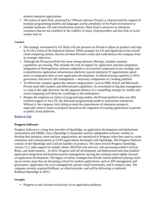 modern enterprise applications.
• The notion of open PaaS, promoted by VMware and now Pivotal, is characterized by support of
multiple programming models and languages and by portability of the PaaS environment to
multiple hardware, OS and virtualization systems. Open PaaS is attractive to enterprise
customers that are not confident in the viability of many cloud providers and that look to avoid
vendor lock-in.
Cautions
• The strategic investment by GE likely will put pressure on Pivotal to adjust its product road map
to fit GE's vision of the Industrial Internet. While strategic for GE and significant in the overall
cloud computing market, this has not been Pivotal's vision and could distract the company from
its strategic objectives.
• Although the Pivotal portfolio has some strong software offerings, multiple essential
capabilities are missing. This includes the lack of support for application and data integration.
Integration of heterogeneous software endpoints is an essential component of any strategic and
comprehensive application infrastructure platform; typical enterprise IT organizations spend
more on integration than on new application development. A related missing capability is SOA
governance and service API management —necessary components of a leading platform.
• To effectively compete against the industry megavendors, such as IBM, Oracle and Microsoft,
Pivotal must offer modern and differentiated capabilities. Its investment in big data management
is a step in the right direction, but the apparent absence of a compelling strategy for mobile and
social computing will likely be a challenge in the marketplace.
• Despite the emphasis on choice of programming models, the Pivotal platform does not offer
certified support of Java EE, the dominant programming model in mainstream enterprises.
Without it, the company risks failing to meet the requirements of enterprise prospects,
especially when it comes to projects focused on the migration of existing applications to private
or public cloud platforms.
Return to Top
Progress Software
Progress Software is a long time provider of OpenEdge, an application development and deployment
environment and DBMS. Since OpenEdge is frequently used by independent software vendors to
develop their products, most end user organizations are introduced to Progress when they need to create
extensions and customizations to COTS applications developed with OpenEdge. The Progress Platform
consists of the OpenEdge and Corticon families of products. The latest version Progress OpenEdge,
version 11.2, adds support for mobile clients, RESTful web services, rule processing within Corticon
Rules, and multi-tenancy. . In 2012, Progress sold off development and deployment tools that enabled
application integration and business process management, leaving the company more tightly focused
on application development. The legacy of earlier strategies has left the current platform playing catch-
up on certain areas that are becoming critical for modern applications, such as API management and
governance, application life cycle management, private cloud frameworks, and in memory data. The
company recently acquired Rollbase, an aPaaS provider, and will be delivering a combined
Rollbase/OpenEdge in 2H13.
Strengths
• Progress is now focused exclusively on its application platform.
 