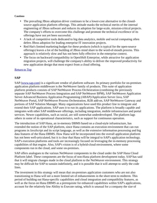 Cautions
• The prevailing JBoss adoption driver continues to be a lower-cost alternative to the closed-
source application platform offerings. This attitude masks the technical merits of the internal
engineering of JBoss software and reduces its adoption for large-scale, mission-critical projects.
The company's efforts to overcome this challenge and promote the technical excellence of its
offerings have not yet been successful.
• A lack of competitive tools dedicated to big data analytics, mobile and social computing often
defers JBoss adoption for leading enterprise IT innovation projects.
• Red Hat's limited marketing budget for these products (which is typical for the open-source
offerings) leaves a lot of the building of JBoss mind share to the word-of-mouth process. This
approach is relatively slow and has not been fully effective in the enterprise context.
• The focus on backward compatibility in OpenShift Enterprise, while attractive for application
migration projects, will challenge the company's ability to deliver the improved productivity for
new application design that most expect from a cloud offering.
Return to Top
SAP
SAP (www.sap.com) is a significant vendor of platform software. Its primary portfolio for on-premises
application platform middleware is the NetWeaver family of products. This suite of application
platform products consists of SAP NetWeaver Process Orchestration (combining the previously
separate SAP NetWeaver Process Integration and SAP NetWeaver BPM), SAP NetWeaver Application
Server Advanced Business Application Programming (ABAP)/Application Server Java, SAP
NetWeaver Portal, SAP NetWeaver Process Orchestration, B2B add-on, SAP NetWeaver Gateway and
portions of SAP Solution Manager. Many organizations have used this product line to integrate and
extend their SAP applications. SAP uses it to run its applications. The platform is broadly capable and
integrates with other SAP middleware offerings, including integration, mobile infrastructure and portal
services. Newer capabilities, such as social, are still somewhat underdeveloped. The platform lags
others in some of its operational characteristics, such as support for continuous operation.
The introduction of SAP Hana, an in-memory DBMS based on a cloud-style infrastructure, has
extended the notion of the SAP platform, since Hana contains an execution environment that can run
programs in JavaScript and its script language, as well as the extensive information processing and big
data features of the Hana DBMS. How Hana will be incorporated into the overall application platform
has not been well-articulated, but it is clear that Hana will be integral to SAP's application technology.
SAP's execution platforms and tools are increasingly focused on leveraging the in-memory processing
capabilities of that engine. Also, SAP's vision is of a hybrid-cloud environment, where some
components run in the cloud, and some on-premises.
SAP offers analogues to the various NetWeaver components in the cloud under the SAP Hana Cloud
Platform label. These components are the focus of non-Hana platform development today. SAP has said
that it will migrate changes made in the cloud platform to the NetWeaver environment. This strategy
may be difficult for SAP to sustain indefinitely, and it is possible that it will attempt to unify the code
lines.
The investment in this strategy will mean that on-premises application customers who are not also
transitioning to Hana will see a more limited set of enhancements in the short term to midterm. This
period of building out Hana-specific capabilities and cloud integration and compatibility features, as
well as the focus on Hana DBMS as a prerequisite for enhanced capabilities within SAP's applications,
account for the relatively low Ability to Execute rating, which is unusual for a company the size of
 