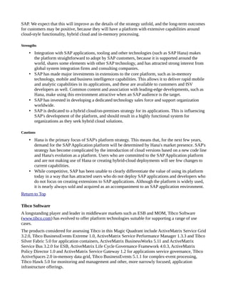 SAP. We expect that this will improve as the details of the strategy unfold, and the long-term outcomes
for customers may be positive, because they will have a platform with extensive capabilities around
cloud-style functionality, hybrid cloud and in-memory processing.
Strengths
• Integration with SAP applications, tooling and other technologies (such as SAP Hana) makes
the platform straightforward to adopt by SAP customers, because it is supported around the
world, shares some elements with other SAP technology, and has attracted strong interest from
global system integration firms and consulting companies.
• SAP has made major investments in extensions to the core platform, such as in-memory
technology, mobile and business intelligence capabilities. This allows it to deliver rapid mobile
and analytic capabilities in its applications, and these are available to customers and ISV
developers as well. Common content and association with leading-edge developments, such as
Hana, make using this environment attractive when an SAP audience is the target.
• SAP has invested in developing a dedicated technology sales force and support organization
worldwide.
• SAP is dedicated to a hybrid cloud/on-premises strategy for its applications. This is influencing
SAP's development of the platform, and should result in a highly functional system for
organizations as they seek hybrid cloud solutions.
Cautions
• Hana is the primary focus of SAP's platform strategy. This means that, for the next few years,
demand for the SAP Application platform will be determined by Hana's market presence. SAP's
strategy has become complicated by the introduction of cloud versions based on a new code line
and Hana's evolution as a platform. Users who are committed to the SAP Application platform
and are not making use of Hana or creating hybrid-cloud deployments will see few changes to
current capabilities.
• While competitive, SAP has been unable to clearly differentiate the value of using its platform
today in a way that has attracted users who do not deploy SAP applications and developers who
do not focus on creating extensions to SAP applications. Although the platform is widely used,
it is nearly always sold and acquired as an accompaniment to an SAP application environment.
Return to Top
Tibco Software
A longstanding player and leader in middleware markets such as ESB and MOM, Tibco Software
(www.tibco.com) has evolved to offer platform technologies suitable for supporting a range of use
cases.
The products considered for assessing Tibco in this Magic Quadrant include ActiveMatrix Service Grid
3.2.0, Tibco BusinessEvents Extreme 1.0, ActiveMatrix Service Performance Manager 1.3.3 and Tibco
Silver Fabric 5.0 for application containers, ActiveMatrix BusinessWorks 5.11 and ActiveMatrix
Service Bus 3.2.0 for ESB, ActiveMatrix Life Cycle Governance Framework 4.0.3, ActiveMatrix
Policy Director 1.0 and ActiveMatrix Service Gateway 1.2 for applications service governance, Tibco
ActiveSpaces 2.0 in-memory data grid, Tibco BusinessEvents 5.1.1 for complex-event processing,
Tibco Hawk 5.0 for monitoring and management and other, more narrowly focused, application
infrastructure offerings.
 