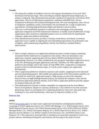 Strengths
• The elastically scalable ActiveMatrix Service Grid supports development of Java and .NET-
based back-end business logic. Tibco ActiveSpaces enables high-performance/high-scale, in-
memory computing. Tibco BusinessEvents provides a platform for advanced, event-driven SOA
applications. This set of OSGi-based components, combined with BPM tools, Service
Component Architecture (SCA)-based development tools, life cycle management, and a rich set
of integration capabilities creates a functionally rich environment for a range of application
requirements, including high-performance/high-scale business-critical systems.
• Tibco has a well-established reputation in enterprise-class messaging, event processing,
application integration and SOA infrastructure initiatives. A notable, loyal installed base of large
organizations and a network of established partners serve as a fertile base for upselling the
company's application platform technology.
• Tibco BusinessEvents Extreme provides a visionary event-driven, Java-based, in-memory
application server capable of targeting the most demanding requirements for performance and
scalability, while maintaining compatibility with the Java Platform, Standard Edition
specifications.
Cautions
• Tibco is largely unknown as an application platform provider. Limited company marketing
investment further holds back its recognition in this market. Tibco has developed a Java
application container supporting plain old Java objects (POJO) and Spring Framework
programming. However, it is rarely considered by new prospects choosing an application server,
or by ISVs developing packaged applications and tools. Therefore, the Tibco application
platform is prevailingly used in the context of large BPM, SOA, composition or integration
projects to host incremental business logic; it is rarely used to support new application
developments.
• Tibco's application platform is relatively expensive and complex, targeting the more-advanced
and more-demanding projects. The breadth and sophistication of the Tibco product portfolio can
be overkill for small-scale, application projects. High pricing, as well as the company's
historical focus on high-end/high-demand projects, has delayed the company's entry into the
mainstream application platform markets, even if Tibco's application platform provides support
for Spring Framework and .NET.
• Tibco BusinessEvent Extreme is neither compatible nor integrated with the ActiveMatrix
Service Grid platform. Despite its visionary architecture, it has suffered so far from uncertain
positioning, almost no investment from a marketing perspective and scarce sales push, thus
resulting in a very small installed base, which puts its long-term viability at risk.
Return to Top
WSO2
WSO2 (www.wso2.com) is an open-source application development and deployment platform,
consisting of WSO2 Application Server 5.0.1, WSO2 API Manager 1.3.1, WSO2 Identity Server 4.0.0,
WSO2 Business Process Server 2.0.0, WSO2 Business Rules Server 2.0.0, WSO2 ESB 4.6.0, WSO2
Message Broker 2.0.1, WSO2 Governance Registry 4.5.3, WSO2 Data Services Server 3.0.1, WSO2
Business Activity Monitor 2.2.0, WSO2 Complex Event Processor 2.0.1 and WSO2 Elastic Load
Balancer 2.0.1. This impressive, broad portfolio is intended to be somewhat minimalist in terms of its
product features, eliminating infrequently used features and focusing on the needs of newer
 