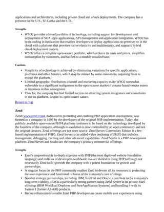 applications and architectures, including private cloud and aPaaS deployments. The company has a
presence in the U.S., Sri Lanka and the U.K.
Strengths
• WSO2 provides a broad portfolio of technology, including support for development and
deployment of SOA-style applications, API management and application integration. WSO2 has
been leading in innovation that enables developers to deploy applications on-premises or in the
cloud with a platform that provides native elasticity and multitenancy, and supports hybrid
cloud deployment models.
• WSO2 offers a complete open-source portfolio, which reduces its costs and prices, simplifies
consumption by customers, and has led to a notable installed base.
Cautions
• Simplicity of technology is achieved by eliminating variations for specific applications,
platforms and other features, which may be missed by some consumers, requiring them to
extend the platform.
• Limited geographic distribution, channel and marketing capacity make WSO2 somewhat
vulnerable to a significant realignment in the open-source market if a name brand vendor enters
or improves in this subsegment.
• Thus far, the company has had limited success in attracting system integrators and consultants
to use its platform, despite its open-source nature.
Return to Top
Zend
Zend (www.zend.com), dedicated to promoting and enabling PHP application development, was
formed as a company in 1999 by the developers of the original PHP implementation. Today, the
publicly available open-source PHP4 platform continues to be based on the technology developed by
the founders of the company, although its evolution is now controlled by an open community and not
the original creators. Zend offerings are not open source. Zend Server Community Edition is a fee-
based implementation of PHP5. Zend Server is an added-value rendering of PHP5 that includes
management, debugging, caching and other advanced capabilities. Zend Studio is a PHP development
platform. Zend Server and Studio are the company's primary commercial offerings.
Strengths
• Zend's unquestionable in-depth expertise with PHP (the most deployed website foundation
language) and millions of developers worldwide that are skilled in using PHP (although not
necessarily Zend tools) provide the company with a potent foundation for growth and
partnerships.
• A singular focus on the PHP community enables Zend to devote all its resources to perfecting
the user experience and functional richness of the company's core offerings.
• Notable strategic partnerships, including IBM, Red Hat and Oracle, contribute to the company's
long-term viability. IBM is a particularly strong partner, using Zend Server in its private PaaS
offerings (IBM Workload Deployer and PureApplication Systems) and bundling it with its
System I (former AS/400) products.
• Recent enhancements enable Zend PHP developers to create mobile user experiences using
 