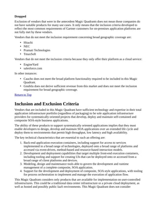 Dropped
Exclusion of vendors that were in the antecedent Magic Quadrants does not mean those companies do
not have suitable products for many use cases. It only means that the inclusion criteria developed to
reflect the most common requirements of Gartner customers for on-premises application platforms are
not fully met by these vendors.
Vendors that do not meet the inclusion requirement concerning broad geographic coverage are:
• Hitachi
• NEC
• Pramati Technologies
• TmaxSoft
Vendors that do not meet the inclusion criteria because they only offer their platform as a cloud service:
• EngineYard
• salesforce.com
In other instances:
• Caucho does not meet the broad platform functionality required to be included in this Magic
Quadrant.
• Gnubila does not derive sufficient revenue from this market and does not meet the inclusion
requirement for broad geographic coverage.
Return to Top
Inclusion and Exclusion Criteria
Vendors that are included in this Magic Quadrant have sufficient technology and expertise in their total
application infrastructure portfolio (regardless of packaging) to be sole application infrastructure
providers for systematically oriented projects that develop, deploy and maintain self-contained and
composite SOA-style business applications.
The ability of these products to support systematically oriented applications implies that they must
enable developers to design, develop and maintain SOA applications over an extended life cycle and
deploy them to environments that permit high throughput, low latency and high availability.
The key technical characteristics that are essential to such an offering are:
1. Back-end application execution containers, including support for access to services
implemented in a broad range of technologies, deployed onto a broad range of platforms and
accessed via event-driven, method-based and resource-based interaction models.
2. Development and deployment capabilities that target multiple front-end execution containers,
including tooling and support for creating UIs that can be deployed onto or accessed from a
broad range of client platforms and devices.
3. Modeling, design and maintenance tools able to govern the development and runtime
management of a complete composite, SOA application.
4. Support for the development and deployment of composite, SOA style applications, with tooling
for process orchestration to implement and manage the execution of application flow.
This Magic Quadrant considers only products that are available for implementation on user-controlled
infrastructures. This could be a traditional data center infrastructure or a private cloud deployment, as
well as hosted and possibly public IaaS environments. This Magic Quadrant does not consider
 