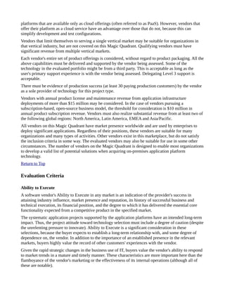 platforms that are available only as cloud offerings (often referred to as PaaS). However, vendors that
offer their platform as a cloud service have an advantage over those that do not, because this can
simplify development and test configurations.
Vendors that limit themselves to serving a single vertical market may be suitable for organizations in
that vertical industry, but are not covered on this Magic Quadrant. Qualifying vendors must have
significant revenue from multiple vertical markets.
Each vendor's entire set of product offerings is considered, without regard to product packaging. All the
above capabilities must be delivered and supported by the vendor being assessed. Some of the
technology in the evaluated portfolio might be from a third party. This is acceptable as long as the
user's primary support experience is with the vendor being assessed. Delegating Level 3 support is
acceptable.
There must be evidence of production success (at least 30 paying production customers) by the vendor
as a sole provider of technology for this project type.
Vendors with annual product license and maintenance revenue from application infrastructure
deployments of more than $15 million may be considered. In the case of vendors pursuing a
subscription-based, open-source business model, the threshold for consideration is $10 million in
annual product subscription revenue. Vendors must also realize substantial revenue from at least two of
the following global regions: North America, Latin America, EMEA and Asia/Pacific.
All vendors on this Magic Quadrant have market presence worldwide and are used by enterprises to
deploy significant applications. Regardless of their positions, these vendors are suitable for many
organizations and many types of activities. Other vendors exist in this marketplace, but do not satisfy
the inclusion criteria in some way. The evaluated vendors may also be suitable for use in some other
circumstances. The number of vendors on the Magic Quadrant is designed to enable most organizations
to develop a valid list of potential solutions when acquiring on-premises application platform
technology.
Return to Top
Evaluation Criteria
Ability to Execute
A software vendor's Ability to Execute in any market is an indication of the provider's success in
attaining industry influence, market presence and reputation, its history of successful business and
technical execution, its financial position, and the degree to which it has delivered the essential core
functionality expected from a competitive product in the specified market.
The systematic application projects supported by the application platforms have an intended long-term
impact. Thus, the project attitude toward technology selection must include a degree of caution (despite
the unrelenting pressure to innovate). Ability to Execute is a significant consideration in these
selections, because the buyer expects to establish a long-term relationship with, and some degree of
dependence on, the vendor. In addition to the importance of an established presence in the relevant
markets, buyers highly value the record of other customers' experiences with the vendor.
Given the rapid strategic changes in the business use of IT, buyers value the vendor's ability to respond
to market trends in a mature and timely manner. These characteristics are more important here than the
flamboyance of the vendor's marketing or the effectiveness of its internal operations (although all of
these are notable).
 
