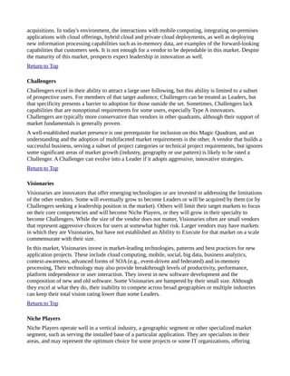 acquisitions. In today's environment, the interactions with mobile computing, integrating on-premises
applications with cloud offerings, hybrid cloud and private cloud deployments, as well as deploying
new information processing capabilities such as in-memory data, are examples of the forward-looking
capabilities that customers seek. It is not enough for a vendor to be dependable in this market. Despite
the maturity of this market, prospects expect leadership in innovation as well.
Return to Top
Challengers
Challengers excel in their ability to attract a large user following, but this ability is limited to a subset
of prospective users. For members of that target audience, Challengers can be treated as Leaders, but
that specificity presents a barrier to adoption for those outside the set. Sometimes, Challengers lack
capabilities that are nonoptional requirements for some users, especially Type A innovators.
Challengers are typically more conservative than vendors in other quadrants, although their support of
market fundamentals is generally proven.
A well-established market presence is one prerequisite for inclusion on this Magic Quadrant, and an
understanding and the adoption of multifaceted market requirements is the other. A vendor that builds a
successful business, serving a subset of project categories or technical project requirements, but ignores
some significant areas of market growth (industry, geography or use pattern) is likely to be rated a
Challenger. A Challenger can evolve into a Leader if it adopts aggressive, innovative strategies.
Return to Top
Visionaries
Visionaries are innovators that offer emerging technologies or are invested in addressing the limitations
of the other vendors. Some will eventually grow to become Leaders or will be acquired by them (or by
Challengers seeking a leadership position in the market). Others will limit their target markets to focus
on their core competencies and will become Niche Players, or they will grow in their specialty to
become Challengers. While the size of the vendor does not matter, Visionaries often are small vendors
that represent aggressive choices for users at somewhat higher risk. Larger vendors may have markets
in which they are Visionaries, but have not established an Ability to Execute for that market on a scale
commensurate with their size.
In this market, Visionaries invest in market-leading technologies, patterns and best practices for new
application projects. These include cloud computing, mobile, social, big data, business analytics,
context-awareness, advanced forms of SOA (e.g., event-driven and federated) and in-memory
processing, Their technology may also provide breakthrough levels of productivity, performance,
platform independence or user interaction. They invest in new software development and the
composition of new and old software. Some Visionaries are hampered by their small size. Although
they excel at what they do, their inability to compete across broad geographies or multiple industries
can keep their total vision rating lower than some Leaders.
Return to Top
Niche Players
Niche Players operate well in a vertical industry, a geographic segment or other specialized market
segment, such as serving the installed base of a particular application. They are specialists in their
areas, and may represent the optimum choice for some projects or some IT organizations, offering
 