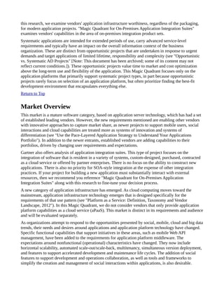 this research, we examine vendors' application infrastructure worthiness, regardless of the packaging,
for modern application projects. "Magic Quadrant for On-Premises Application Integration Suites"
examines vendors' capabilities in the area of on-premises integration product sets.
Systematic applications are intended for extended periods of use, carry advanced service-level
requirements and typically have an impact on the overall information context of the business
organization. These are distinct from opportunistic projects that are undertaken in response to urgent
demands and target applications of limited lifetime, responsibility and complexity (see "Opportunistic
vs. Systematic AD Projects" [Note: This document has been archived; some of its content may not
reflect current conditions.]). These opportunistic projects value time to market and cost optimization
above the long-term use and flexibility of the application. This Magic Quadrant focuses only on the
application platforms that primarily support systematic project types, in part because opportunistic
projects rarely focus on selection of an application platform, but often prioritize finding the best-fit
development environment that encapsulates everything else.
Return to Top
Market Overview
This market is a mature software category, based on application server technology, which has had a set
of established leading vendors. However, the new requirements mentioned are enabling other vendors
with innovative approaches to capture market share, as newer projects to support mobile users, social
interactions and cloud capabilities are treated more as systems of innovation and systems of
differentiation (see "Use the Pace-Layered Application Strategy to Understand Your Applications
Portfolio"). In addition to the newer entrants, established vendors are adding capabilities to their
portfolios, driven by changing user requirements and expectations.
Gartner also offers analysis of application integration suites. This type of project focuses on the
integration of software that is resident in a variety of systems, custom-designed, purchased, contracted
as a cloud service or offered by partner enterprises. There is no focus on the ability to construct new
applications. There is also no priority for SOA-style integration at the expense of other integration
practices. If your project for building a new application must substantially interact with external
resources, then we recommend you reference "Magic Quadrant for On-Premises Application
Integration Suites" along with this research to fine-tune your decision process.
A new category of application infrastructure has emerged. As cloud computing moves toward the
mainstream, application infrastructure technology emerges that is designed specifically for the
requirements of that use pattern (see "Platform as a Service: Definition, Taxonomy and Vendor
Landscape, 2012"). In this Magic Quadrant, we do not consider vendors that only provide application
platform capabilities as a cloud service (aPaaS). This market is distinct in its requirements and audience
and will be evaluated separately.
As organizations attempt to respond to the opportunities presented by social, mobile, cloud and big data
trends, their needs and desires around applications and application platform technology have changed.
Specific functional capabilities that support initiatives in these areas, such as mobile Web API
management, have been added to the requirements for application platform middleware. The
expectations around nonfunctional (operational) characteristics have changed. They now include
horizontal scalability, automated scale-out/scale-back, multitenancy, simultaneous version deployment,
and features to support accelerated development and maintenance life cycles. The addition of social
features to support development and operations collaboration, as well as tools and frameworks to
simplify the creation and management of social interactions within applications, is also desirable.
 