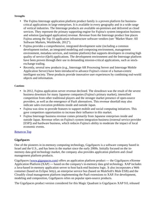 Strengths
• The Fujitsu Interstage application platform product family is a proven platform for business-
critical applications in large enterprises. It is available in every geography and in a wide range
of vertical industries. The Interstage products are available on-premises and delivered as cloud
services. They represent the primary supporting engine for Fujitsu's system integration business
and solution (packaged application) revenue. Revenue from the Interstage product line places
Fujitsu among the Top 10 application infrastructure software vendors (see "Market Share: All
Software Markets, Worldwide, 2012").
• Fujitsu provides a comprehensive, integrated development suite (including a common
development toolset, an integrated modeling and composing environment, management
environment, metadata services, and runtime platform) that supports developers in creating high
quality of service (QoS) applications. The development environment and the Interstage platform
have been proven through their use in demanding mission-critical applications, such as stock-
exchange trading.
• Recently, several new products (e.g., Interstage AR Processing Server and Interstage Mobile
Application Server) have been introduced to advance Fujitsu's vision of a human-centric
intelligent society. These products provide innovative user experiences by combining real-world
objects and information.
Cautions
• In 2012, Fujitsu application server revenue declined. The slowdown was the result of the severe
business downturn for many Japanese companies (Fujitsu's primary market), intensified
competition from other traditional players and the stronger market presence of open-source
providers, as well as the emergence of PaaS alternatives. This revenue shortfall may also
indicate sales execution problems inside and outside Japan.
• Fujitsu was slow to provide features to support mobile and social computing initiatives. This
gave competitors opportunities to increase their influence in this market.
• Fujitsu Interstage business revenue comes primarily from Japanese enterprises inside and
outside Japan. Revenue relies on Fujitsu's system integration business (external service provider
[ESP]) and hardware business, which reduces Fujitsu's ability to moderate the impact of local
economic events.
Return to Top
GigaSpaces
One of the pioneers in in-memory computing technology, GigaSpaces is a software company based in
Israel and the U.S., and has been in the market since the early 2000s. Initially focused on the in-
memory data grid technology market, the company also provides application platform and cloud
management platform products.
GigaSpaces (www.gigaspaces.com) offers an application platform product — the GigaSpaces eXtreme
Application Platform (XAP) — based on the company's in-memory data grid technology. XAP includes
a Java-based in-memory application server to host back-end business logic. It also incorporates a Web
container (based on Eclipse Jetty), an enterprise service bus (based on MuleSoft's Mule ESB) and the
Cloudify cloud management platform implementing the PaaS extensions to XAP. For development,
modeling and composition, GigaSpaces relies on popular open-source products.
The GigaSpaces product version considered for this Magic Quadrant is GigaSpaces XAP 9.0, released
 