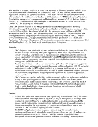 The portfolio of products considered to assess IBM's position in this Magic Quadrant includes items
that belong to the WebSphere family and other product lines. The most relevant are WebSphere
Application Server v.8.5.5 (generally available 14 June 2013) for back-end container; WebSphere
eXtreme Scale v.8.6 and WebSphere DataPower XC10 Appliance for IMDG and caching; WebSphere
Portal v.8 for user experience management; and Rational Asset Manager v.7.5.1.1, Rational Software
Architect 8.5.1, Rational Application Developer for WebSphere Software 8.5.1, and Rational Team
Concert 4.0.1 for modeling and development.
Other IBM products relevant to this Magic Quadrant include IBM Integration Bus (formerly
WebSphere Message Broker) v.9.0 and the WebSphere DataPower XI52 integration appliances, which
provide ESB capabilities; WebSphere MQ v.8.0.0.1 for message-oriented middleware (MOM);
WebSphere Cast Iron v.6.3 for cloud services integration; IBM BPM v.8.0.1 for orchestration; IBM
Worklight for mobile integration; WebSphere Registry and Repository (WSRR) v.8.0.0.1 and the
WebSphere DataPower XG45 appliance for application services governance; IBM SmartCloud
Application Performance Management v.7.6 for administration, monitoring and management; and IBM
Workload Deployer v.3.1 for elastic application infrastructure deployment.
Strengths
• IBM's large and loyal application platform software installed base, its synergy with other IBM
software offerings, embedding WebSphere Application Server into a large number of IBM
software products, a large talent pool of experienced users and partners, and the professional
service organization's strengths are all factors favoring IBM's application platform technology
adoption by large, mainstream enterprises, especially in vertical industries characterized by a
strong presence of IBM mainframes.
• Advanced capabilities — such as an in-memory data grid, advanced batch processing, private
cloud deployments and support for dynamic languages, mobile applications, Web 2.0 and social
applications — make the IBM application platform technology family attractive to large
organizations looking for a standards-based platform to support an extended range of functional
and nonfunctional requirements that go beyond the capabilities that traditional application
servers provide.
• IBM's "pattern of expertise" technology enables automated application deployments and elastic
scaling of WebSphere Application Server (and other Java EE application servers)-based
applications across traditional deployment scenarios (via IBM Workload Deployer), the IBM
PureApplication System family of integrated systems and the IBM SmartCloud Application
Services public PaaS offering, thus providing the foundation for implementing hybrid
(public/private) cloud architectures.
Cautions
• In 2012, IBM application server revenue grew significantly slower than in 2011 (5.5% versus
22.1%). Moreover, revenue growth was negative (−5.3%) in portal products. Although these
results are in line with Oracle's, its traditional competitor in application platforms, IBM's
slowdown reflects intensified competition from traditional players, stronger effectiveness of
open-source providers, the emergence of PaaS alternatives and possibly an approaching
saturation of IBM's traditional large-organization clientele.
• The IBM PureApplication System integrated system strategy fits naturally with the
requirements of large, application-platform-centric projects; however, only a few clients have
successfully deployed this product thus far. Therefore, its value proposition of faster
deployments and lower IT operation costs must be further validated by a more significant
 