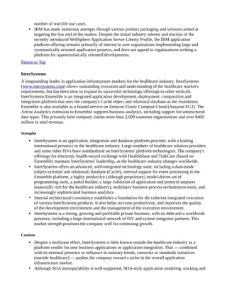 number of real-life use cases.
• IBM has made numerous attempts through various product packaging and versions aimed at
targeting the low end of the market. Despite the initial industry interest and traction of the
recently introduced WebSphere Application Server Liberty Profile, the IBM application
platform offering remains primarily of interest to user organizations implementing large and
systematically oriented application projects, and does not appeal to organizations seeking a
platform for opportunistically oriented developments.
Return to Top
InterSystems
A longstanding leader in application infrastructure markets for the healthcare industry, InterSystems
(www.intersystems.com) shows outstanding execution and understanding of the healthcare market's
requirements, but has been slow to expand its successful technology offerings to other verticals.
InterSystems Ensemble is an integrated application development, deployment, composition and
integration platform that uses the company's Caché object and relational database as the foundation.
Ensemble is also available as a hosted service on Amazon Elastic Compute Cloud (Amazon EC2). The
Active Analytics extension to Ensemble supports business analytics, including support for unstructured
data types. This privately held company claims more than 2,000 customer organizations and over $400
million in total revenue.
Strengths
• InterSystems is an application, integration and database platform provider, with a leading
international presence in the healthcare industry. Large numbers of healthcare solution providers
and some other ISVs have standardized on InterSystems' platform technologies. The company's
offerings for electronic health-record exchange with HealthShare and TrakCare (based on
Ensemble) maintain InterSystems' leadership, as the healthcare industry changes worldwide.
• InterSystems offers an advanced, well-integrated technology suite, including a dual-mode
(object-oriented and relational) database (Caché), internal support for event processing in the
Ensemble platform, a highly productive (although proprietary) model-driven set of
programming tools, a portal builder, a large collection of application and protocol adapters
(especially rich for the healthcare industry), multilayer business process orchestration tools, and
increasingly sophisticated business analytics.
• Internal architectural consistency establishes a foundation for the coherent integrated execution
of various InterSystems products. It also helps increase productivity, and improves the quality
of the development environment and the management of the execution environment.
• InterSystems is a strong, growing and profitable private business, with no debt and a worldwide
presence, including a large international network of ISV and system integrator partners. This
market strength positions the company well for continuing growth.
Cautions
• Despite a multiyear effort, InterSystems is little known outside the healthcare industry as a
platform vendor for new business applications or application integration. That — combined
with its minimal presence or influence in industry trends, consortia or standards initiatives
(outside healthcare) — pushes the company toward a niche in the overall application
infrastructure market.
• Although SOA interoperability is well-supported, SOA-style application modeling, tracking and
 