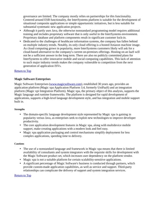 governance are limited. The company mostly relies on partnerships for this functionality.
Centered around ESB functionality, the InterSystems platform is suitable for the development of
situational composite applications or simple opportunistic initiatives, but is less suitable for
substantial systematic new application projects.
• Although it partly uses Java, the otherwise nonstandard programming model requires additional
training and includes proprietary software that is only useful in the InterSystems environment.
Proprietary database and platform components result in significant customer lock-in.
• Dedicated to the challenges of healthcare information systems, the company has fallen behind
on multiple industry trends. Notably, its only cloud offering is a hosted Amazon machine image.
As cloud computing grows in popularity, more InterSystems customers likely will ask for a
cloud-based alternative to the company's current on-premises offerings. Hosting on an IaaS will
not be a sufficient answer in the long term. There are also no publicly committed plans for
InterSystems to offer innovative mobile and social computing capabilities. This lack of attention
to such major industry trends makes the company vulnerable to competition from the next
generation of application ISVs.
Return to Top
Magic Software Enterprises
Magic Software Enterprises (www.magicsoftware.com), established 30 years ago, provides an
application platform (Magic xpa Application Platform 3.4, formerly UniPaaS) and an integration
platform (Magic xpi Integration Platform). Magic xpa, the primary object of this analysis, supports the
Magic language and runtime frameworks. The platform is designed for rapid development of
applications, supports a high-level language development style, and has integration and mobile support
built in.
Strengths
• The domain-specific language development style represented by Magic xpa is gaining in
popularity versus Java, as enterprises seek to exploit new technologies to improve developer
productivity.
• The core application development features in Magic xpa, along with multidevice mobile
support, make creating applications with a modern look and feel easy.
• Magic xpa application packaging and control mechanisms simplify deployment for less
complex applications, speeding time to delivery.
Cautions
• The use of a nonstandard language and framework in Magic xpa means that there is limited
availability of consultants and system integrators with the requisite skills for development with
the Magic Software product set, which increases user dependency on the platform vendor.
• Magic xpa is not a suitable platform for certain scalability-sensitive applications.
• A significant percentage of Magic Software's business is conducted through partners, which
provide custom-made application capabilities, as well as service and support. Third-party
relationships can complicate the delivery of support and system integration services.
Return to Top
 