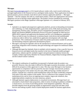 Microgen
Microgen (www.microgen.com) is a U.K.-based software vendor with a track record in delivering
packaged applications to the financial services and digital media markets. Those applications leverage a
general-purpose, process-oriented, event-driven and in-memory application platform — Microgen
Aptitude — that the company also sells as a stand-alone product, which user organizations and system
integrators can use to develop custom applications. The product version considered for assessing
Microgen's position in this Magic Quadrant is Microgen Aptitude v.4.1, released in February 2013.
Strengths
• Aptitude is an original and progressive application platform, proven in demanding environments
and combining, as a fully integrated product, application server, ESB, batch processing, data
management, business rules, microflow, process management (providing Business Process
Model and Notation [BPMN] and Business Process Execution Language for Web Services
[BPEL4WS] support) and application development and life cycle management capabilities.
These are built on top of an advanced, in-memory-based, event-driven and multithreaded
architecture able to deliver fast, model-driven application development with very high
performance. This combination of features makes the product particularly suitable for advanced
and demanding composite application development projects.
• Microgen's road map for Aptitude calls for the introduction of advanced features such as grid
processing, integration with in-memory data grid technology and support for multitouch mobile
applications.
• Although Microgen has Aptitude clients in multiple vertical segments, it has a specific focus on
financial services and digital media that manifest in the form of Aptitude-enable packaged
applications, industry-specific standards support and participation in industry forums (for
example, Global Legal Entity Identifier for Financial Markets, Digital Data Exchange [DDEX]
and the Linked Content Coalition).
Cautions
• The original combination of capabilities incorporated in Aptitude make the product very
powerful. However, they also make it difficult for Microgen to position the product, and make it
difficult for prospects to fully appreciate its value. This may cause Microgen to lose business
opportunities to competitors with less powerful, but more strongly characterized, products.
• Despite having been in the market since the early 2000s and having a notable network of
partners, Aptitude has a relatively small installed base (about 50 clients worldwide) compared
with many of the other vendors in this market. This is a reflection of the company's low-key
marketing activity and its focus on targeting more-complex, large-scale initiatives, thus
neglecting medium complexity, but more numerous, projects.
• Although Aptitude supports deployments in virtualized environments, Microgen hasn't yet
articulated a cloud-related value proposition, either in terms of making its platform available as
a cloud-service, or in terms of providing specific cloud integration capabilities. This may
preclude adoption from the growing number of organizations using SaaS and other cloud
services and looking at public cloud or hybrid deployment models for business applications.
Return to Top
 