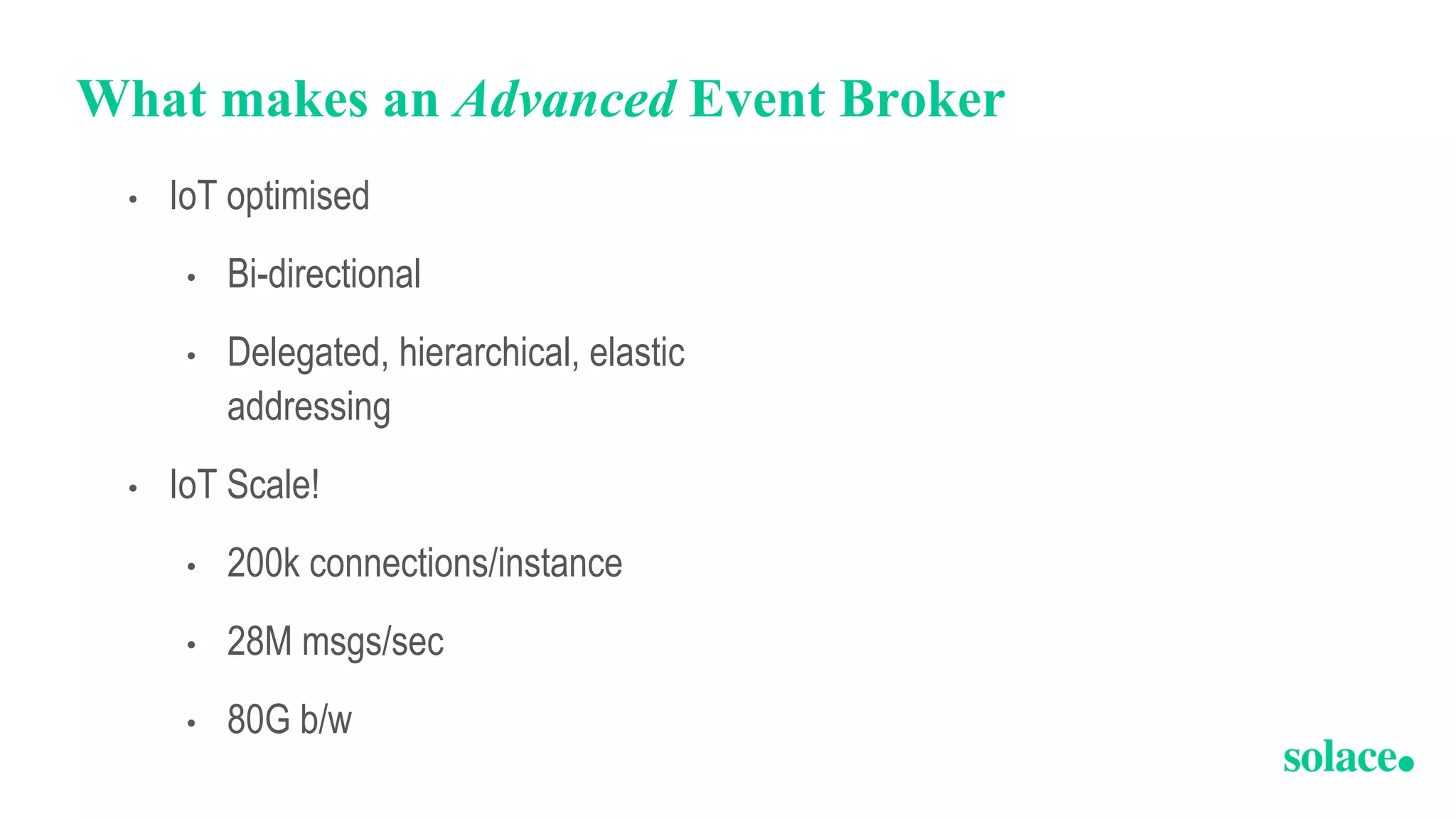 What makes an Advanced Event Broker
• IoT optimised
• Bi-directional
• Delegated, hierarchical, elastic
addressing
• IoT Scale!
• 200k connections/instance
• 28M msgs/sec
• 80G b/w
 