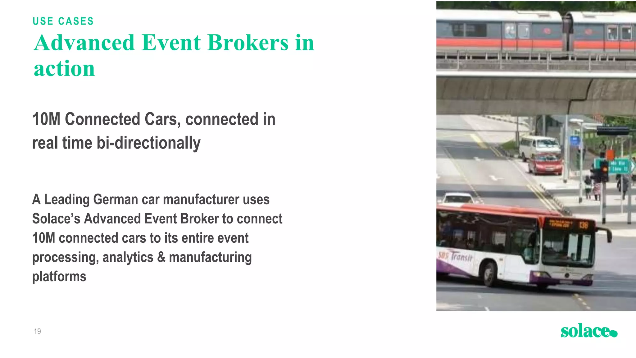 Advanced Event Brokers in
action
19
USE CASES
You can drop an image here.
On this page, an image should never
be bigger than this box
10M Connected Cars, connected in
real time bi-directionally
A Leading German car manufacturer uses
Solace’s Advanced Event Broker to connect
10M connected cars to its entire event
processing, analytics & manufacturing
platforms
 