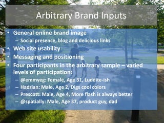 Arbitrary Brand Inputs
• General online brand image
– Social presence, blog and delicious links
• Web site usability
• Messaging and positioning
• Four participants in the arbitrary sample – varied
levels of participation:
– @emmyeg: Female, Age 31, Luddite-ish
– Hadrian: Male, Age 2, Digs cool colors
– Prescott: Male, Age 4, More flash is always better
– @spatially: Male, Age 37, product guy, dad
 