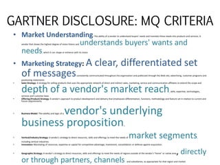 GARTNER DISCLOSURE: MQ CRITERIA
• Market Understanding: The ability of a vendor to understand buyers' needs and translate these needs into products and services. A
vendor that shows the highest degree of vision listens and understands buyers' wants and
needs, which it can shape or enhance with its vision.
• Marketing Strategy: A clear, differentiated set
of messagesconsistently communicated throughout the organization and publicized through the Web site, advertising, customer programs and
positioning statements.
• Sales Strategy: A strategy for selling products that uses the appropriate network of direct and indirect sales, marketing, service and communication affiliates to extend the scope and
depth of a vendor's market reach, skills, expertise, technologies,
services and customer base.
• Offering (Product) Strategy: A vendor's approach to product development and delivery that emphasizes differentiation, functions, methodology and feature set in relation to current and
future requirements.
• Business Model: The validity and logic of a vendor's underlying
business proposition.
• Vertical/Industry Strategy: A vendor's strategy to direct resources, skills and offerings to meet the needs of market segments,
including vertical industries.
• Innovation: Marshaling of resources, expertise or capital for competitive advantage, investment, consolidation or defense against acquisition.
• Geographic Strategy: A vendor's strategy to direct resources, skills and offerings to meet the needs of regions outside of the vendor's "home" or native area, directly
or through partners, channels and subsidiaries, as appropriate for that region and market.
 
