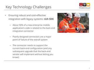 6
• Ensuring robust and cost-effective
integration with legacy systems: rich SDK
– About 50% of a new enterprise mobile
application’s code is related to the back end
integration connector
– Poorly designed connectors are a major
point of failure of the overall system
– The connector needs to support the
current back-end configuration (and any
subsequent upgrade that the back-end
vendor will implement without letting you
know!)
Key Technology Challenges
 