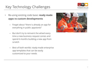 7
• Re-using existing code base: ready made
apps vs custom developments
– Forget about “there is already an app for
everything in public appstores”
– But don’t try to reinvent the wheel every
time a new business request comes and
spend 6 months building a new app from
scratch
– Best of both worlds: ready-made enterprise
app templates that can be easily
customized to your needs
Key Technology Challenges
 